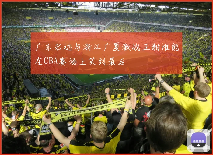 广东宏远与浙江广夏激战正酣谁能在CBA赛场上笑到最后
