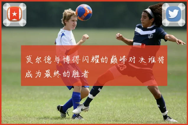 莫尔德与博得闪耀的巅峰对决谁将成为最终的胜者