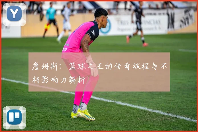 詹姆斯：篮球之王的传奇旅程与不朽影响力解析