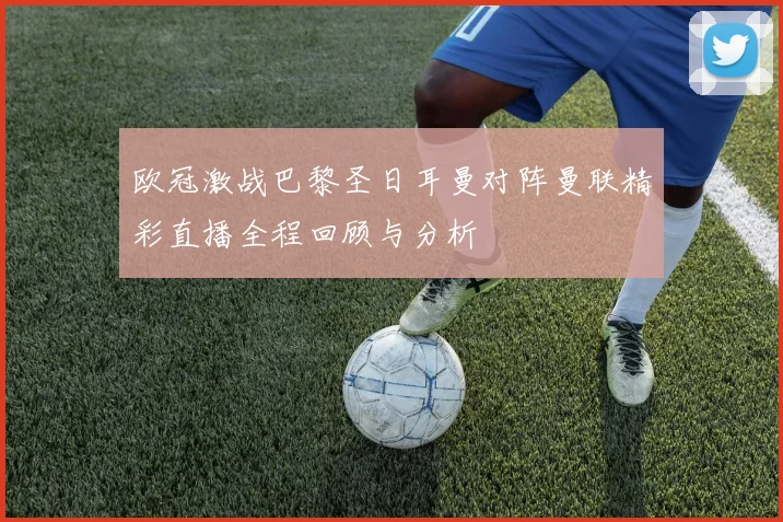 欧冠激战巴黎圣日耳曼对阵曼联精彩直播全程回顾与分析