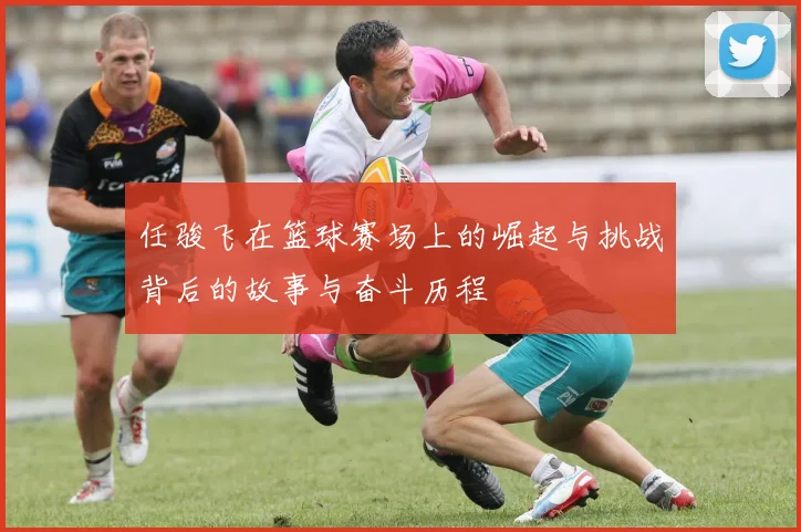 任骏飞在篮球赛场上的崛起与挑战背后的故事与奋斗历程