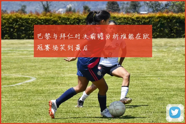 巴黎与拜仁对决前瞻分析谁能在欧冠赛场笑到最后