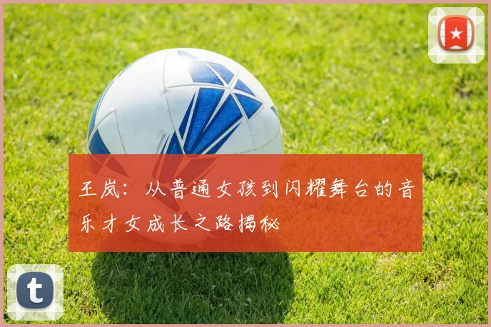王岚：从普通女孩到闪耀舞台的音乐才女成长之路揭秘