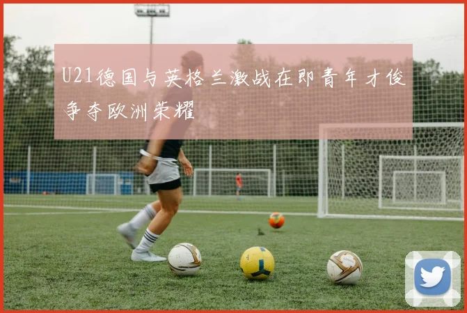 U21德国与英格兰激战在即青年才俊争夺欧洲荣耀