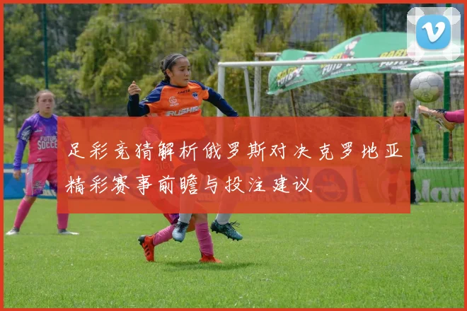 足彩竞猜解析俄罗斯对决克罗地亚精彩赛事前瞻与投注建议