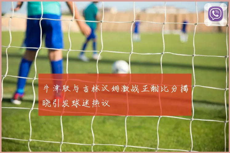 牛津联与吉林汉姆激战正酣比分揭晓引发球迷热议