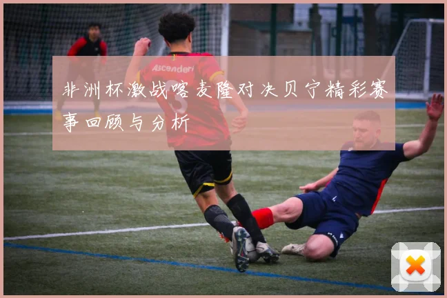 非洲杯激战喀麦隆对决贝宁精彩赛事回顾与分析