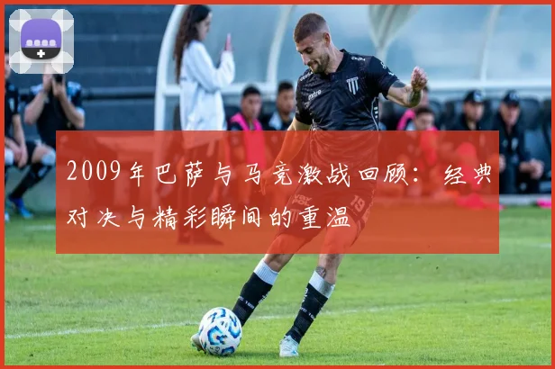 2009年巴萨与马竞激战回顾：经典对决与精彩瞬间的重温