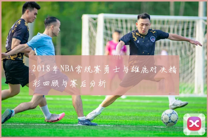 2018年NBA常规赛勇士与雄鹿对决精彩回顾与赛后分析