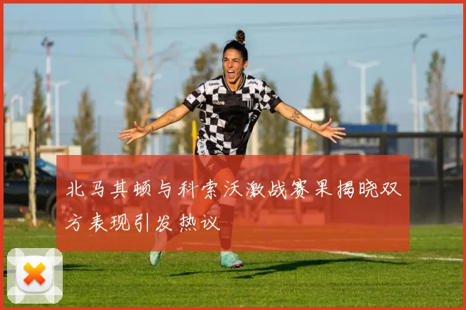 北马其顿与科索沃激战赛果揭晓双方表现引发热议