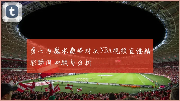勇士与魔术巅峰对决NBA视频直播精彩瞬间回顾与分析