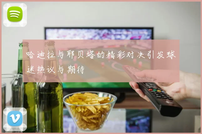 哈迪拉与耶贝塔的精彩对决引发球迷热议与期待