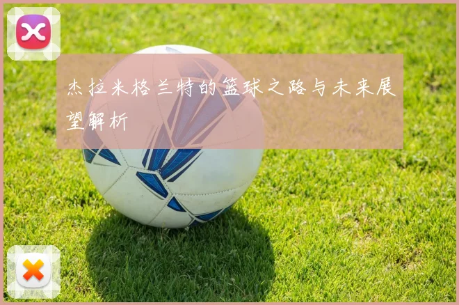 杰拉米格兰特的篮球之路与未来展望解析