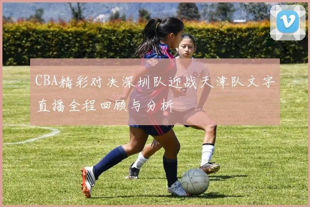 CBA精彩对决深圳队迎战天津队文字直播全程回顾与分析