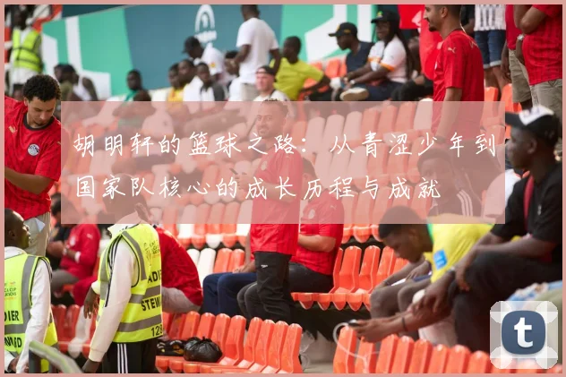 胡明轩的篮球之路：从青涩少年到国家队核心的成长历程与成就