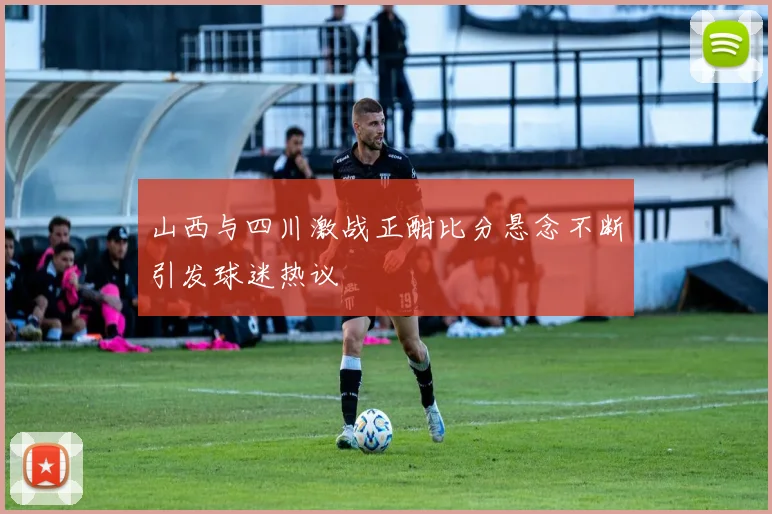山西与四川激战正酣比分悬念不断引发球迷热议
