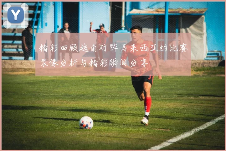 精彩回顾越南对阵马来西亚的比赛录像分析与精彩瞬间分享